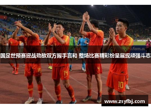 国足世预赛迎战劲敌双方握手言和 整场比赛精彩纷呈展现顽强斗志