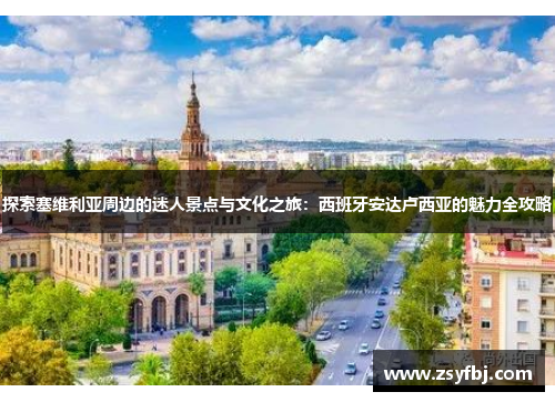 探索塞维利亚周边的迷人景点与文化之旅：西班牙安达卢西亚的魅力全攻略