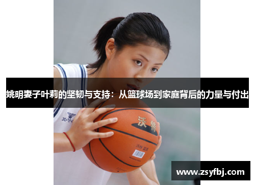 姚明妻子叶莉的坚韧与支持：从篮球场到家庭背后的力量与付出
