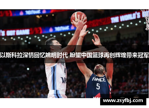 以斯科拉深情回忆姚明时代 盼望中国篮球再创辉煌带来冠军