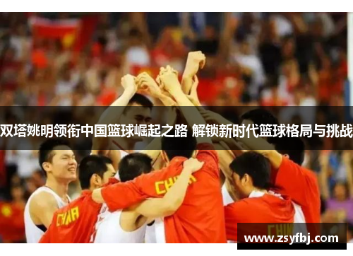 双塔姚明领衔中国篮球崛起之路 解锁新时代篮球格局与挑战