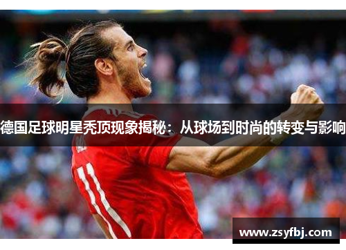 德国足球明星秃顶现象揭秘：从球场到时尚的转变与影响