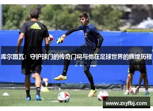 库尔图瓦：守护球门的传奇门将与他在足球世界的辉煌历程