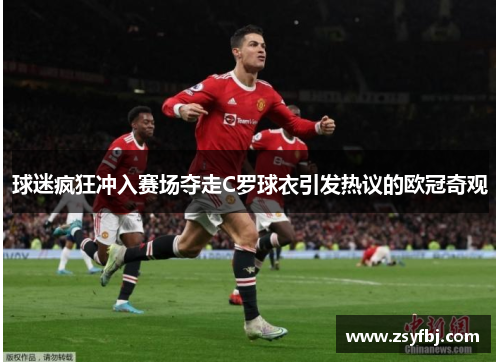 球迷疯狂冲入赛场夺走C罗球衣引发热议的欧冠奇观